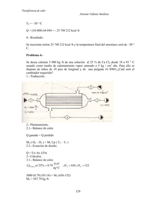 Transferencia de calor
Antonio Valiente Barderas
129
T2 = - 30 ° C
Q = (10-408) 64 694 = - 25 748 212 kcal /h
4.- Resultado.
Se necesitan retirar 25 748 212 kcal /h y la temperatura final del amoníaco será de –30 °
C.
Problema 4.-
Se desea calentar 5 000 kg /h de una solución al 25 % de Ca Cl2 desde 18 a 93 ° C
usando como medio de calentamiento vapor saturado a 5 kg / cm2
abs. Para ello se
dispone de tubos de 10 pies de longitud y de una pulgada 16 BWG.¿Cuál será el
cambiador requerido?
1.- Traducción.
2.- Planteamiento.
2.1.- Balance de calor.
Q ganado = Q perdido
M3 ( H4 – H3 ) = M1 Cp ( T2 – T1 )
2.2.- Ecuación de diseño.
Q = Uo Ao ΔTm
3.- Cálculos.
3.1.- Balance de calor.
152;656;79.0%25 432


 HH
Ckg
kcal
alCpCaCl
5000 (0.79) (93-18) = M3 (656-152)
M3 = 587.79 kg /h
 