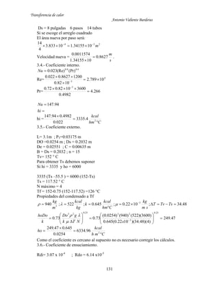 Transferencia de calor
Antonio Valiente Barderas
131
Ds = 8 pulgadas 6 pasos 14 tubos
Si se escoge el arreglo cuadrado
El área nueva por paso será:
234
1034155.110833.3
4
14
m

Velocidad nueva =
s
m
8627.0
1034155.1
0011574.0


.
3.4.- Coeficiente interno.
4.08.0
(Pr)(Re)023.0Nu
Re= 4
3
10789.2
1082.0
12008627.0022.0




Pr= 266.4
4982.0
36001082.072.0 3

 


hi
Nu 94.147
hi =
Chm
kcal



2
4.3335
022.0
4982.094.147
3.5.- Coeficiente externo.
L= 3.1m ; PT=0.03175 m
DO =0.0254 m ; Ds = 0.2032 m
De = 0.02551 ; C = 0.00635 m
B = Ds = 0.2032 ; n = 15
Tv= 152 ° C
Para obtener Ts debemos suponer
Si hi = 3335 y ho = 6000
3335 (Ts –55.5 ) = 6000 (152-Ts)
Ts = 117.52 ° C
N máximo = 4
Tf = 152-0.75 (152-117.52) =126 °C
Propiedades del condensado a Tf
48.34;1022.0;645.0;522;940 3
3


 
TsTvT
sm
kg
Chm
kcal
k
kg
kcal
m
kg

47.249
)4)(48.34)(1022.0(645.0
)3600)(522()940()0254.0(
73.073.0
25.0
3
23
25.023













 
xNTk
gDo
k
hoDo


Cmh
kcal
ho



 2
96.6334
0254.0
645.047.249
Como el coeficiente es cercano al supuesto no es necesario corregir los cálculos.
3.6.- Coeficiente de ensuciamiento.
Rdi= 3.07 x 10-4
; Rdo = 6.14 x10-5
 