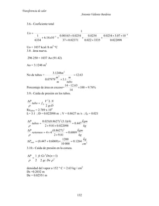 Transferencia de calor
Antonio Valiente Barderas
132
3.6.- Coeficiente total
022098.0
1007.30254.0
3335022.0
0254.0
02371.037
0254.000165.0
1014.6
6334
1
1
4
5

 







x
Uo
Uo = 1037 kcal /h m2
°C
3.8 . ärea nueva.
296 250 = 1037 Ao (91.42)
Ao = 3.1248 m2
No de tubos = 63.12
1.307979.0
1248.3
2
2


tubo
m
m
m
m
Porcentaje de área en exceso= %76.9100
14
63.1214


3.9.- Caída de presión en los tubos.
gcD
NLV
ftubo
P
D
2
2



Retubos = 2.789 x 104
L= 3.1 ; D = 0.022098 m ; V = 0.8627 m /s ; fD = 0.021
kg
gmk
tubos
P

447.0
022098.081.92
)4)(1.3()8627.0(021.0 2





kg
gmk
retornos
P

6069.0
81.92
)8627.0(
44
2





2
1264.0
00010
1200
)6069.0447.0(
cm
gk
Ptotal


3.10.- Caída de presión en la coraza.
2
2
2
)1(
2
1
 Degc
nDsGsfsP 


densidad del vapor a 152 ° C = 2.63 kg / cm2
Ds =0.2032 m
De = 0.02551 m
 
