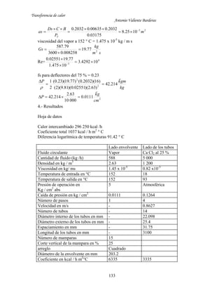 Transferencia de calor
Antonio Valiente Barderas
133
23
1025.8
03175.0
2032.000635.02032.0
m
P
BCDs
as
T






viscosidad del vapor a 152 ° C = 1.475 x 10-5
kg / m s
sm
kg
Gs 2
77.19
008258.03600
79.587



Re= 4
5
104292.3
10475.1
77.1902551.0




fs para deflectores del 75 % = 0.23
kg
gmkP

214.42
)63.2)(02551.0)(81.9)(2(
)16)(2032.0()77.19)(23.0(
2
1
2
2



2
0111.0
00010
63.2
214.42
cm
gk
P


4.- Resultados
Hoja de datos
Calor intercambiado 296 250 kcal /h
Coeficiente total 1037 kcal / h m2
° C
Diferencia logarítmica de temperaturas 91.42 ° C
Lado envolvente Lado de los tubos
Fluido circulante Vapor Ca Cl2 al 25 %
Cantidad de fluido (kg /h) 588 5 000
Densidad en kg / m3
2.63 1 200
Viscosidad en kg/ ms 1.45 x 10-5
0.82 x10-3
Temperatura de entrada en °C 152 18
Temperatura de salida en °C 152 93
Presión de operación en
Kg / cm2
abs
5 Atmosférica
Caída de presión en kg / cm2
0.0111 0.1264
Número de pasos 1 4
Velocidad en m/s - 0.8627
Número de tubos - 14
Diámetro interno de los tubos en mm - 22.098
Diámetro externo de los tubos en mm - 25.4
Espaciamiento en mm - 31.75
Longitud de los tubos en mm - 3100
Número de mamparas 15
Corte vertical de la mampara en % 25
arreglo Cuadrado
Diámetro de la envolvente en mm 203.2
Coeficiente en kcal / h m2
°C 6335 3335
 