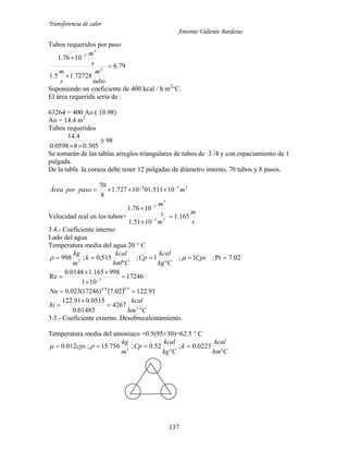 Transferencia de calor
Antonio Valiente Barderas
137
Tubos requeridos por paso
79.6
72728.15.1
1076.1
2
3
3


 
tubo
m
s
m
s
m
Suponiendo un coeficiente de 400 kcal / h m2
°C.
El área requerida sería de :
63264 = 400 Ao ( 10.98)
Ao = 14.4 m2
Tubos requeridos
98
305.080598.0
4.14


Se tomarán de las tablas arreglos triangulares de tubos de 3 /4 y con espaciamiento de 1
pulgada.
De la tabla la coraza debe tener 12 pulgadas de diámetro interno, 70 tubos y 8 pasos.
234
10511.0110727.1
8
70
mpasoporÁrea 

Velocidad real en los tubos=
s
m
m
s
m
165.1
1051.1
1076.1
23
3
3





3.4.- Coeficiente interno
Lado del agua
Temperatura media del agua 20 ° C
02.7Pr;1;1;
!
515,0;998 3




 Cps
Ckg
kcal
Cp
Chm
kcal
k
m
kg

17246
101
998165.10148.0
Re 3



 
  91.12202.7)17246(023.0
4.08.0
Nu
Chm
kcal
hi



 2
4267
01483.0
0515.091.122
3.5.- Coeficiente externo. Desobrecalentamiento.
Temperatura media del amoníaco =0.5(95+30)=62.5 ° C
Chm
kcal
k
Ckg
kcal
Cp
m
kg
cps



 0223.0;52.0;756.15;012.0 3

 