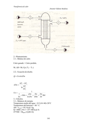 Transferencia de calor
Antonio Valiente Barderas
141
2.- Planteamiento.
2.1.- Balance de calor.
Calor ganado = Calor perdido.
M1 ΔH= M3 Cp ( T4 – T3 )
2.2.- Ecuación de diseño.
TmUoAoQ 
2
1
21
ln
T
T
TT
Tm




Rdi
Di
Do
Dihi
Do
kwDw
xDo
Rdo
ho
Uo


1
1
3.- Cálculos.
3.1.- Balances de energía.
Temperatura media del agua = 0.5 (16+40)=28°C
Temperatura del benceno = 80 ° C
ΔH = λcond = 95.5 kcal / kg.
Q= 5000 x 95.5 = 477 500 kcal /h
477500 = Magua (1)(40-16)
 