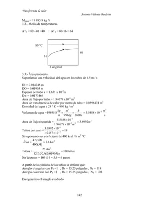 Transferencia de calor
Antonio Valiente Barderas
142
Magua = 19 895.8 kg /h
3.2.- Media de temperaturas.
ΔT1 = 80 –40 =40 ; ΔT2 = 80-16 = 64
80 °C
40
16
Longitud
3.3.- Área propuesta.
Suponiendo una velocidad del agua en los tubos de 1.5 m / s
DI = 0.014748 m
DO = 0.01905 m
Espesor del tubo x = 1.651 x 10-3
m
Dw = 0.0173466
Área de flujo por tubo = 1.94679 x10-4
m2
Área de transferencia de calor por metro de tubo = 0.0598474 m2
Densidad del agua a 28 ° C = 996 kg / m3
Volumen de agua =
s
m
s
h
kg
m
h
kg 3
3
3
105488.5
3600996
8.19895 

Área de flujo requerida = 2
23
3
6992.3
1094679.1
105488.5
m
m





Tubos por paso = 19
109467.1
106992.3
4
3





Si suponemos un coeficiente de 400 kcal / h m2
°C
2
4.23
)51(400
477500
mÁrea 
Tubos = tubos
m
106
)01905.0)(305.0(12
4.23 2


No de pasos = 106 /19 = 5.6 = 6 pasos
A partir de la consulta de las tablas se obtiene que:
Arreglo triangular con PT =1 , Ds = 15.25 pulgadas , NT = 118
Arreglo cuadrado con PT =1 , Ds = 15.25 pulgadas , NT = 108
Escogeremos el arreglo cuadrado
 