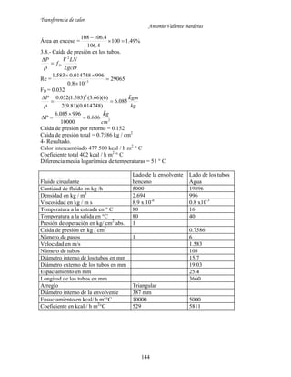 Transferencia de calor
Antonio Valiente Barderas
144
Área en exceso = %49.1100
4.106
4.106108


3.8.- Caída de presión en los tubos.
gcD
LNV
f
P
D
2
2



Re = 29065
108.0
996014748.0583.1
3




FD = 0.032
kg
gmkP

085.6
)014748.0)(81.9(2
)6)(66.3()583.1(032.0 2



2
606.0
10000
996085.6
cm
gk
P




Caída de presión por retorno = 0.152
Caída de presión total = 0.7586 kg / cm2
4- Resultado.
Calor intercambiado 477 500 kcal / h m2
° C
Coeficiente total 402 kcal / h m2
° C
Diferencia media logarítmica de temperaturas = 51 ° C
Lado de la envolvente Lado de los tubos
Fluido circulante benceno Agua
Cantidad de fluido en kg /h 5000 19896
Densidad en kg / m3
2.694 996
Viscosidad en kg / m s 8.9 x 10-6
0.8 x10-3
Temperatura a la entrada en ° C 80 16
Temperatura a la salida en °C 80 40
Presión de operación en kg/ cm2
abs. 1
Caída de presión en kg / cm2
0.7586
Número de pasos 1 6
Velocidad en m/s 1.583
Número de tubos 108
Diámetro interno de los tubos en mm 15.7
Diámetro externo de los tubos en mm 19.03
Espaciamiento en mm 25.4
Longitud de los tubos en mm 3660
Arreglo Triangular
Diámetro interno de la envolvente 387 mm
Ensuciamiento en kcal/ h m2
°C 10000 5000
Coeficiente en kcal / h m2
°C 529 5811
 