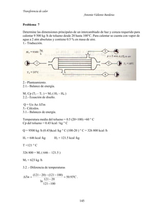 Transferencia de calor
Antonio Valiente Barderas
145
Problema 7
Determine las dimensiones principales de un intercambiado de haz y coraza requerido para
calentar 9 500 kg /h de tolueno desde 20 hasta 100°C. Para calentar se cuenta con vapor de
agua a 2 atm absolutas y contiene 0.5 % en masa de aire.
1.- Traducción.
2.- Planteamiento.
2.1.- Balance de energía.
M1 Cp (T2 – T1 ) = M3 ( H3 – H4 )
2.2.- Ecuación de diseño.
Q = Uo Ao ΔTm
3.- Cálculos.
3.1.- Balances de energía.
Temperatura media del tolueno = 0.5 (20+100) =60 ° C
Cp del tolueno = 0.43 kcal / kg ° C
Q = 9500 kg /h (0.43)kcal /kg ° C (100-20 ) ° C = 326 800 kcal /h
H1 = 646 kcal /kg H2 = 121.5 kcal /kg
T =121 ° C
326 800 = M3 ( 646 – 121.5 )
M3 = 623 kg /h
3.2 .- Diferencia de temperaturas
CTm 



 93.50
100121
20121
ln
)100121()20121(
.
 