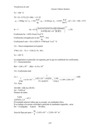 Transferencia de calor
Antonio Valiente Barderas
147
Ts = 108 ° C
Tf= 121- 0.75 (121-108) = 111.25
CT
Chm
kcal
kcps
kg
kcal
mkg ffff 

 13108121;587.0;282.0;532;/958 3

N = 7
       
   
270
71310282.0587.0
360053281.99580254.0
73.0
25.0
3
23









 
Nu
Coeficiente ho = 6243.4 kcal /h m2
°C
Coeficiente corregido por el aire 6.0
ho
haire
Coeficiente h aire = 0.6 x 6243.4 =3746 kcal / h m2
° C
3.6 .- Nueva temperatura en la pared.
3746 ( 121 – Ts ) = 1336.2 ( Ts –60 )
Ts = 105 °C
La temperatura es parecida a la supuesta, por lo que no cambiarán los coeficientes.
3.7 .- Ensuciamientos
Rdi = 2.04 x 10-4
; Rdo = 6.14 x 10-5
3.8.- Coeficiente total.
680
1004.2149.1
2.1336
149.1
02371.037
0254.010651.1
1014.6
3746
1
1
4
3
5









Uo
3.9.- Área
326 800 = 680 Ao (50.93)
Ao = 9.436 m2
Número de tubos
3.47
5.207979.0
436.9


El resultado anterior indica que se escogió un cambiador chico.
Si se trabaja a la misma velocidad o parecida al cambiador requerido , sería:
Ds = 13 pulgadas 8 pasos 50 tubos.
Área de flujo por paso = 234
10395.210833.3
8
50
m

 