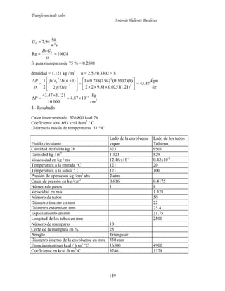 Transferencia de calor
Antonio Valiente Barderas
149
16024Re
94.7 2



S
S
DeG
sm
kg
G
fs para mamparas de 75 % = 0.2888
densidad = 1.121 kg / m3
n = 2.5 / 0.3302 = 8
2
3
2
2
2
2
1087.4
00010
121.147.43
47.43
)21.1(0251.081.922
)9)(3302.0()94.7(288.01
2
)1(
2
1
cm
gk
P
kg
gmk
gcDe
nDsfsGP S






















 



4.- Resultado
Calor intercambiado 326 800 kcal 7h
Coeficiente total 693 kcal /h m2
° C
Diferencia media de temperaturas 51 ° C
Lado de la envolvente Lado de los tubos
Fluido circulante vapor Tolueno
Cantidad de fluido kg 7h 623 9500
Densidad kg / m3
1.121 829
Viscosidad en kg / ms 12.46 x10-3
0.42x10-3
Temperatura a la entrada °C 121 20
Temperatura a la salida ° C 121 100
Presión de operación kg /cm2
abs 2 atm
Caída de presión en kg /cm2
0.616 0.4175
Número de pasos 1 8
Velocidad en m/s 1.328
Número de tubos 50
Diámetro interno en mm 22
Diámetro externo en mm 25.4
Espaciamiento en mm 31.75
Longitud de los tubos en mm 2500
Número de mamparas 10
Corte de la mampara en % 25
Arreglo Triangular
Diámetro interno de la envolvente en mm 330 mm
Ensuciamiento en kcal / h m2
°C 16300 4900
Coeficiente en kcal /h m2
°C 3746 1379
 