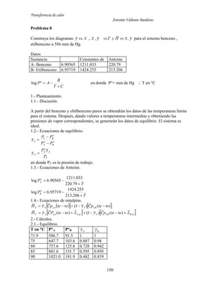 Transferencia de calor
Antonio Valiente Barderas
150
Problema 8
Construya los diagramas xvsy ~.~ , yxvsHyTvsyx ~,~~.~,~ para el sistema benceno ,
etilbenceno a 586 mm de Hg.
Datos
Sustancia Constantes de Antoine
A- Benceno 6.90565 1211.033 220.79
B- Etilbenceno 6.95719 1424.255 213.206
CT
B
AP

log en donde P°= mm de Hg ; T en °C
1.- Planteamiento.
1.1.- Discusión.
A partir del benceno y eltilbenceno puros se obtendrán los datos de las temperaturas límite
para el sistema. Después, dando valores a temperaturas intermedias y obteniendo las
presiones de vapor correspondientes, se generarán los datos de equilibrio. El sistema es
ideal.
1.2.- Ecuaciones de equilibrio.
T
A
o
A
A
o
B
o
A
o
BT
A
P
xP
y
PP
PP
x
~
~
~




en donde PT es la presión de trabajo.
1.3.- Ecuaciones de Antoine.
T
P
T
P
o
B
o
A




206.213
255.1424
95719.6log
79.220
033.1211
90565.6log
1.4.- Ecuaciones de entalpías.
    
   teBLBAteALAAV
LBALAAL
totepCytotePCyH
totepCxtotepCxH
,,
~
)(
~
)~1(
~
)(
~~~
)(
~
)~1(
~~~
 

2.- Cálculos.
2.1.- Equilibrio.
T en °C P°A P°B Ax~
By~
71.9 586.7 91.5 1 1
75 647.7 103.6 0.887 0.98
80 757.6 125.8 0.728 0.942
85 881.6 151.7 0.595 0.895
90 1021.0 181.9 0.482 0.839
 
