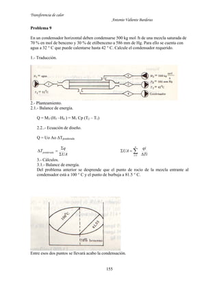 Transferencia de calor
Antonio Valiente Barderas
155
Problema 9
En un condensador horizontal deben condensarse 500 kg mol /h de una mezcla saturada de
70 % en mol de benceno y 30 % de etilbenceno a 586 mm de Hg. Para ello se cuenta con
agua a 32 ° C que puede calentarse hasta 42 ° C. Calcule el condensador requerido.
1.- Traducción.
2.- Planteamiento.
2.1.- Balance de energía.
Q = M3 (H3 –H4 ) = M1 Cp (T2 – T1)
2.2..- Ecuación de diseño.
Q = Uo Ao ΔTponderada
UA
q
Tponderada



Ti
qi
UA
n
i 
 1
3.- Cálculos.
3.1.- Balance de energía.
Del problema anterior se desprende que el punto de rocío de la mezcla entrante al
condensador está a 100 ° C y el punto de burbuja a 81.5 ° C.
Entre esos dos puntos se llevará acabo la condensación.
 