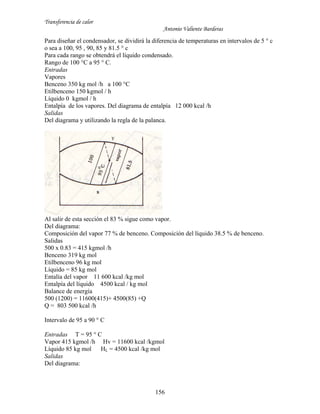 Transferencia de calor
Antonio Valiente Barderas
156
Para diseñar el condensador, se dividirá la diferencia de temperaturas en intervalos de 5 ° c
o sea a 100, 95 , 90, 85 y 81.5 ° c
Para cada rango se obtendrá el líquido condensado.
Rango de 100 °C a 95 ° C.
Entradas
Vapores
Benceno 350 kg mol /h a 100 °C
Etilbenceno 150 kgmol / h
Líquido 0 kgmol / h
Entalpía de los vapores. Del diagrama de entalpía 12 000 kcal /h
Salidas
Del diagrama y utilizando la regla de la palanca.
Al salir de esta sección el 83 % sigue como vapor.
Del diagrama:
Composición del vapor 77 % de benceno. Composición del líquido 38.5 % de benceno.
Salidas
500 x 0.83 = 415 kgmol /h
Benceno 319 kg mol
Etilbenceno 96 kg mol
Líquido = 85 kg mol
Entalía del vapor 11 600 kcal /kg mol
Entalpía del líquido 4500 kcal / kg mol
Balance de energía
500 (1200) = 11600(415)+ 4500(85) +Q
Q = 803 500 kcal /h
Intervalo de 95 a 90 ° C
Entradas T = 95 ° C
Vapor 415 kgmol /h Hv = 11600 kcal /kgmol
Líquido 85 kg mol HL = 4500 kcal /kg mol
Salidas
Del diagrama:
 