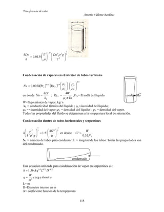 Transferencia de calor
Antonio Valiente Barderas
115
3
1
2
2307.1
0134.0 










 

gDo
k
hDo 

Condensación de vapores en el interior de tubos verticales
   
5.0
9.065.0
RePr0054.0 












V
L
L
V
VLNu




en donde
Lk
hDi
Nu  ;
Di
W
v
V

4
Re  ;PrL= Prandlt del líquido condensado
W=flujo másico de vapor, kg/ s
kL = conductividad térmica del líquido ; μL viscosidad del líquido;
μV = viscosidad del vapor ;ρL = densidad del líquido ; ρV = densidad del vapor.
Todas las propiedades del fluido se determinan a la temperatura local de saturación.
Condensación dentro de tubos horizontales y serpentines
3
1
3
1
23
2
''4
51.1














 G
gk
h en donde :
TLN
W
G
5.0
'' 
NT = número de tubos para condensar; L = longitud de los tubos. Todas las propiedades son
del condensado.
condensado
Una ecuación utilizada para condensación de vapor en serpentines es :
térmicaac
m
W
q
DLqAh
arg
36.1
2
25.035.05.0

 
L= m
D=Diámetro interno en m
A= coeficiente función de la temperatura
 