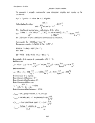 Transferencia de calor
Antonio Valiente Barderas
160
Se escogerá el arreglo cuadrangular para minimizar pérdidas por presión en la
envolvente.
PT = 1 2 pasos 824 tubos Ds = 35 pulgadas.
Velocidad en los tubos=
s
m
517.1
1094679.1
2
824
3600
18.437
4

 
3.5.- Coeficiente para el agua . Lado interno de los tubos.
 
Cmh
kcal
D
VT
hi





 22.0
8.0
2.0
8.0
6057
)5748.1(
)517.1()37(0198.0352.12280)0198.0352.1(2280
3.6 Coeficiente externo.Lado de los vapores que se condensan.
Suponiendo ho = 1000 kcal / h m2
° C
Temperatura media = 0.5 (100+81.5) = 90.75 ° C
1000(90.75 –Ts ) = 6057 ( Ts –37)
Ts = 44.6 ° C
Tf = 90.75 – 0.75 ( 90.75 –44.6) = 56.13 ° C
Propiedades de la mezcla de condensados a 56.13 ° C:
Del benceno:
3
836;7176~;1289.0;465.0;9.0
m
kg
kgmol
kcal
Chm
kcal
k
Ckg
kcal
Cpcps 



 
Del etilbenceno:
3
881;9135~;0946.0;52.0;5.0
m
kg
kgmol
kcal
Chm
kcal
k
Ckg
kcal
Cpcps 



 
Composición de la mezcla:
Fracción mol del benceno= 0.7
Fracción mol del etilbenceno=0.3
Fracción masa del benceno:
632.0
1063.0787.0
787.0



Bx
Fracción masa del etilbenceno = 0.368.
cpsmezcla 4368.0)5.0(368.0)9.0(632.0 
Chm
kcal
kmezcla

 11.0)0946.0(368.0)432.0(1289.0
Ckg
kcal
Cpmezcla

 485.0)52.0(368.0)632.0(465.0
kg
kcal
mezcla 85.89
4.86
)3.0(9135)7.0(7176



 