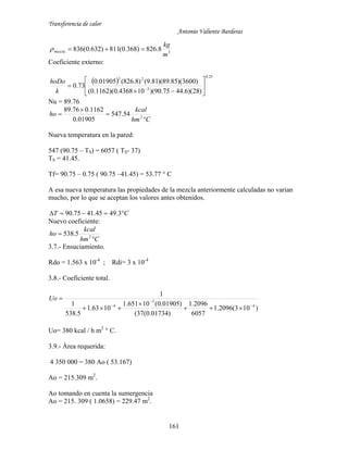 Transferencia de calor
Antonio Valiente Barderas
161
3
8.826)368.0(811)632.0(836
m
kg
mezcla 
Coeficiente externo:
 
25.0
3
23
)28)(6.4475.90)(104368.0)(1162.0(
)3600)(85.89)(81.9()8.826(01905.0
73.0 






 
k
hoDo
Nu = 89.76
Chm
kcal
ho



 2
54.547
01905.0
1162.076.89
Nueva temperatura en la pared:
547 (90.75 – TS) = 6057 ( TS- 37)
TS = 41.45.
Tf= 90.75 – 0.75 ( 90.75 –41.45) = 53.77 ° C
A esa nueva temperatura las propiedades de la mezcla anteriormente calculadas no varian
mucho, por lo que se aceptan los valores antes obtenidos.
CT  3.4945.4175.90
Nuevo coeficiente:
Chm
kcal
ho

 2
5.538
3.7.- Ensuciamiento.
Rdo = 1.563 x 10-4
; Rdi= 3 x 10-4
3.8.- Coeficiente total.
)103(2096.1
6057
2096.1
)01734.0(37(
)01905.0(10651.1
1063.1
5.538
1
1
4
3
4 





Uo
Uo= 380 kcal / h m2
° C.
3.9.- Área requerida:
4 350 000 = 380 Ao ( 53.167)
Ao = 215.309 m2
.
Ao tomando en cuenta la sumergencia
Ao = 215. 309 ( 1.0658) = 229.47 m2
.
 