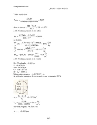 Transferencia de calor
Antonio Valiente Barderas
162
Tubos requeridos:
7.785
305.0160598474.0
47.229


Tubos
Área en exceso = %87.4100
7.785
7.785824


3.10.- Caída de presión en los tubos.
34956
1068.0
995517.115748.0
Re 3



 t
fD=0.0288.
kg
gmk
tubo
P

093.2
)015748.0)(81.9(2
)2)(88.4()517.1(0288.0 2



kg
gmk
retornos
P

9383.0
)81.9(2
)517.1)(2(4 2



2
3.0
00010
995
)093.29383.0(
cm
gk
Ptotal


3.11.- Caída de presión en la coraza.
DS= 35 pulgadas = 0.889 m
PT = 0.0254 m
Do = 0.01905 m
C = 6.35 x 10-3
m
B = DS = 0.889 m
Número de mamparas = 4.88 / 0.889 = 6
Se utilizarán mamparas de corte vertical con ventana del 25 %.
2
19758.0 m
P
BCD
a
T
S
S 


sm
kg
GS 2
73.60
19758.03600
43200



De=0.95 pulgadas = 0.02413 m
cpsvaporess 0095.0
 