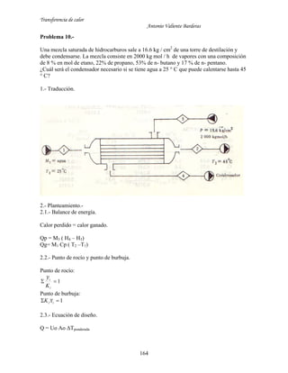 Transferencia de calor
Antonio Valiente Barderas
164
Problema 10.-
Una mezcla saturada de hidrocarburos sale a 16.6 kg / cm2
de una torre de destilación y
debe condensarse. La mezcla consiste en 2000 kg mol / h de vapores con una composición
de 8 % en mol de etano, 22% de propano, 53% de n- butano y 17 % de n- pentano.
¿Cuál será el condensador necesario si se tiene agua a 25 ° C que puede calentarse hasta 45
° C?
1.- Traducción.
2.- Planteamiento.-
2.1.- Balance de energía.
Calor perdido = calor ganado.
Qp = M3 ( H4 – H3)
Qg= M1 Cp ( T2 –T1)
2.2.- Punto de rocío y punto de burbuja.
Punto de rocío:
1
~

i
i
K
y
Punto de burbuja:
1~  ii xK
2.3.- Ecuación de diseño.
Q = Uo Ao ΔTponderada
 