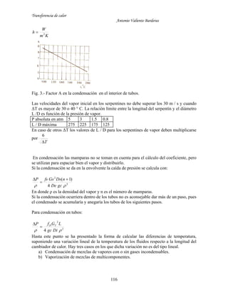 Transferencia de calor
Antonio Valiente Barderas
116
Km
W
h 2

Fig. 3.- Factor A en la condensación en el interior de tubos.
Las velocidades del vapor inicial en los serpentines no debe superar los 30 m / s y cuando
ΔT es mayor de 30 o 40 ° C. La relación límite entre la longitud del serpentín y el diámetro
L /D es función de la presión de vapor.
P absoluta en atm 5 3 1.5 0.8
L / D máxima 275 225 175 125
En caso de otros ΔT los valores de L / D para los serpentines de vapor deben multiplicarse
por
T
6
En condensación las mamparas no se toman en cuenta para el cálculo del coeficiente, pero
se utilizan para espaciar bien el vapor y distribuirlo.
Si la condensación se da en la envolvente la caída de presión se calcula con:
2
2
4
)1(
 gcDe
nDsGsfsP 


En donde ρ es la densidad del vapor y n es el número de mamparas.
Si la condensación ocurriera dentro de los tubos no es aconsejable dar más de un paso, pues
el condensado se acumularía y anegaría los tubos de los siguientes pasos.
Para condensación en tubos:
2
2
4  Digc
LGfP TD


Hasta este punto se ha presentado la forma de calcular las diferencias de temperatura,
suponiendo una variación lineal de la temperatura de los fluidos respecto a la longitud del
cambiador de calor. Hay tres casos en los que dicha variación no es del tipo lineal.
a) Condensación de mezclas de vapores con o sin gases incondensables.
b) Vaporización de mezclas de multicomponentes.
 