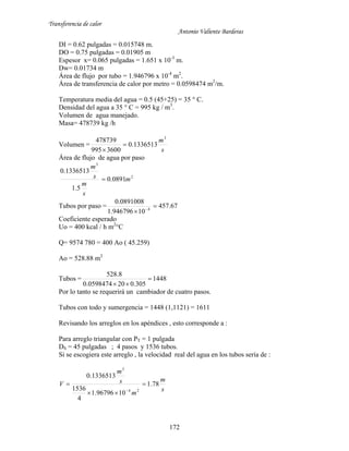 Transferencia de calor
Antonio Valiente Barderas
172
DI = 0.62 pulgadas = 0.015748 m.
DO = 0.75 pulgadas = 0.01905 m
Espesor x= 0.065 pulgadas = 1.651 x 10-3
m.
Dw= 0.01734 m
Área de flujo por tubo = 1.946796 x 10-4
m2
.
Área de transferencia de calor por metro = 0.0598474 m2
/m.
Temperatura media del agua = 0.5 (45+25) = 35 ° C.
Densidad del agua a 35 ° C = 995 kg / m3
.
Volumen de agua manejado.
Masa= 478739 kg /h
Volumen =
s
m3
1336513.0
3600995
478739


Área de flujo de agua por paso
2
3
0891.0
5.1
1336513.0
m
s
m
s
m

Tubos por paso = 67.457
10946796.1
0891008.0
4

 
Coeficiente esperado
Uo = 400 kcal / h m2
°C
Q= 9574 780 = 400 Ao ( 45.259)
Ao = 528.88 m2
Tubos = 1448
305.0200598474.0
8.528


Por lo tanto se requerirá un cambiador de cuatro pasos.
Tubos con todo y sumergencia = 1448 (1,1121) = 1611
Revisando los arreglos en los apéndices , esto corresponde a :
Para arreglo triangular con PT = 1 pulgada
DS = 45 pulgadas ; 4 pasos y 1536 tubos.
Si se escogiera este arreglo , la velocidad real del agua en los tubos sería de :
s
m
m
s
m
V 78.1
1096796.1
4
1536
1336513.0
24
3




 