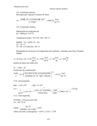 Transferencia de calor
Antonio Valiente Barderas
173
3.8.- Coeficiente interno.
Para agua que viaja por el interior de tubos.
 
Chm
kcal
hi



 22.0
8.0
29.6509
)5748.1(
)78.1()35(0198.0352.12280
3.9.- Coeficiente externo.
Suponiendo un coeficiente de
ho = 600 kcal / h m2
°C.
Temperatura media = 0.5 ( 95 +65) = 80 ° C
600(80 – Ts) = 6509 ( Ts –35)
Ts = 39 ° C
Tf = 80 –0.75 (80-39) = 49 ° C
Propiedades de la mezcla a la temperatura de la película , tomando como base el butano
líquido.
3
630;83;99.0;55.0;14.0
m
kg
kg
kcal
Chm
kcal
k
Ckg
kcal
Cpcps 



 
número de tubos uno sobre otro.
N = 391536 
Coeficiente de condensación:
Chm
kcal
k
hoDo








  2
25.0
3
23
6.523
)39)(3980)(1014.0)(099.0(
)3600)(83)(81.9()630()01905.0(
73.0
3.10.- Ensuciamiento.
Rdo = 1.63 x 10-4
; Rdi =3 x 10-4
64.372
)103(209.1
6509
209.1
)01734.0(37
)01905.0(10651.1
1063.1
6.523
1
1
4
3
4








Uo
3.12.- Área requerida.
9574780 = 372.64 Ao (45.259)
Ao = 567.72 m2
Tubos = 1555
305.02005984.0
72.567


Tubos con todo y sumergencia = 1555 ( 1,1121) = 1729
 