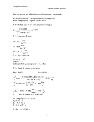 Transferencia de calor
Antonio Valiente Barderas
174
Con este arreglo nos faltan tubos, por ello se requiere otro arreglo.
En arreglo triangular , con espaciamiento de una pulgada
Si Ds = 48 pulgadas , 4 pasos y 17 68 tubos.
Velocidad del agua en los tubos en el nuevo arreglo:
V=
s
m
553.1
10946.1
4
1768
1336513.0
4

 
3.13.- Nuevo coeficiente.
Chm
kcal
Uo
Chm
kcal
ho
Chm
kcal
hi






2
2
2
74.367
514
6055
3.14.- Area requerida.
Ao = 575.27 m2
Tubos = 1575
Tubos con todo y sumergencia = 1752 tubos.
3.15.- Caída de presión en los tubos.
ReT = 34 900 fD = 0.0288
kg
gmk
tubos
P

485.5
)015748.0)(81.9(2
)305.0)(4)(20()553.1(0288.0 2



kg
gmk
retornos
P

966.1
81.9
)553.1(
)2(
)4(
4
2



2
741.0
10000
995
)485.5966.1(
cm
gk
Ptotal


3.15.- Caída de presión en la envolvente.
Ds = 48 pulgadas = 1.2192 m
PT= 0.0254 m
Do = 0.01905 m
C = 6.35 x 10-3
m
B = Ds / 2 = 0.6096 m
 