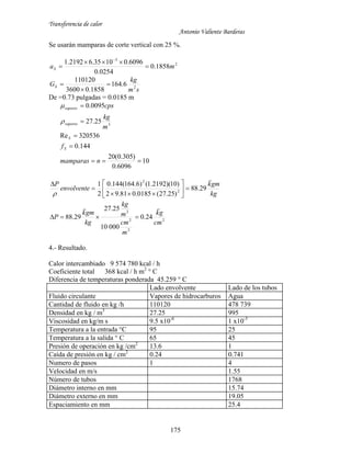 Transferencia de calor
Antonio Valiente Barderas
175
Se usarán mamparas de corte vertical con 25 %.
2
3
1858.0
0254.0
6096.01035.62192.1
maS 



sm
kg
GS 2
6.164
1858.03600
110120



De =0.73 pulgadas = 0.0185 m
10
6096.0
)305.0(20
144.0
320536Re
25.27
0095.0
3





nmamparas
f
m
kg
cps
S
S
vapores
vapores


kg
gmk
envolvente
P

29.88
)25.27(0185.081.92
)10)(2192.1()6.164(144.0
2
1
2
2










2
2
2
3
24.0
00010
25.27
29.88
cm
gk
m
cm
m
kg
kg
gmk
P


4.- Resultado.
Calor intercambiado 9 574 780 kcal / h
Coeficiente total 368 kcal / h m2
° C
Diferencia de temperaturas ponderada 45.259 ° C
Lado envolvente Lado de los tubos
Fluido circulante Vapores de hidrocarburos Agua
Cantidad de fluido en kg /h 110120 478 739
Densidad en kg / m3
27.25 995
Viscosidad en kg/m s 9.5 x10-6
1 x10-3
Temperatura a la entrada °C 95 25
Temperatura a la salida ° C 65 45
Presión de operación en kg /cm2
13.6 1
Caída de presión en kg / cm2
0.24 0.741
Numero de pasos 1 4
Velocidad en m/s 1.55
Número de tubos 1768
Diámetro interno en mm 15.74
Diámetro externo en mm 19.05
Espaciamiento en mm 25.4
 