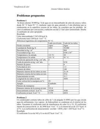 Transferencia de calor
Antonio Valiente Barderas
177
Problemas propuestos
Problema 1
Se desea calentar 30 000 kg / h de agua en un intecambiador de calor de coraza y tubos
desde 20 ° C hasta 95 ° C, mediante vapor de agua saturado a 2 atm absolutas que se
condensarán en la superficie externa de los tubos. Se considera que las pérdidas de
calor al ambiente por convección y radiación son del 2 5 del calor suministrado. Diseñe
el cambiador de calor apropiado.
Resultado.
Calor intercambiado 2 245 430 kcal /h.
Coeficiente total 1284 kcal / h m2
° C.
Diferencia logarítmica de temperaturas 55 ° C.
Lado envolvente Lado de los tubos
Fluido circulante vapor Agua
Cantidad de fluido kg /h 4365 30 000
Densidad en kg / m3
984
Viscosidad en kg / m s 0.46 x 10-3
Temperatura a la entrada 121 °C 20
Temperatura a la salida 121 ° C 95 ° C
Presión de operación en kg / cm2
abs. 2
Caída de presión en kg / cm2
abs. 0.54
Número de pasos 1 8
Velocidad en m/s 1.3
Número de tubos 148
Diámetro interno de los tubos en mm 21.18
Diámetro externo de los tubos en mm 25.4
Espaciamiento en mm 31.7
Longitud de los tubos en mm 3050
Corte vertical de la mampara en % 25
Arreglo Cuadrado
Número de mamparas 6
Diámetro interno de la coraza en mm 533.4
Ensuciamiento en kcal / h m2
°C 16300 4100
Coeficiente en kcal / h m2
° C 5 378 6818
Problema 2
Un condensador contiene tubos de cobre de ¾ de pulgada 16 BWG por los que circula
agua de enfriamiento. Los vapores de hidrocarburo se condensan en el exterior de los
tubos. Encuentre el coeficiente total de transferencia de calor Uo y Ui. El coeficiente
interno de convección hi es de 3896 kcal / h m2
° C y el externo ho es de 1217 kcal / h
m2
°C. Los coeficientes de ensuciamiento son hdo = 4850 y hdi = 2435 kcal / h m2
° C.
Resultado.
El coeficiente Uo es de 543 y Ui es de 657 kcal / h m2
° C.
 