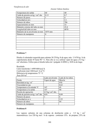 Transferencia de calor
Antonio Valiente Barderas
180
Temperatura de salida 68 40
Caída de presión en kg / cm2
abs 0.13 0.7
Número de pasos 1 4
Velocidad en m/s 2.1
Número de tubos 706
Espaciamiento en mm 32
Diámetro externo del tubo en mm 25.4
Longitud del tubo en mm 4870
Diámetro de la envolvente en mm 1075 mm
Número de mamparas 4
Problema 7
Diseñe el calentador requerido para calentar 30 270 kg /h de agua, más 13 478 kg / h de
caprolactama desde 45 hasta 90 ° C. Para ello se va a utilizar vapor de agua a 4.5 kg /
cm2
absolutos. Utilice para el diseño tubos de 1 pulgada 16 BWG y 3658 m de largo.
Resultado.
Calor transferido 1 6999 800 kcal /h
Coeficiente total 1084 kcal / h m2
°C
Diferencia de temperaturas 75 ° C
Ärea 20.9 m2
Lado envolvente Lado de los tubos
Fluído Vapor de agua Mezcla
Densidad en kg / m3
970
Viscosidad en cps 0.62
Temperatura a la entrada °C 147 45
Temperatura a la salida 147 90
Presión de operación 4.5 kg/ cm2
abs.
Caída de presión en kg / cm2
abs 0.01 0.89
Número de pasos 1 6
Velocidad en m /s 2.25
Número de tubos 84
Número de mamparas 3
Problema 8
Los vapores salientes de una columna de destilación están a 3.5 kg / cm2
manométricos. Los 520 kg mol / h de vapores contienen 15% de propano, 25% de
 