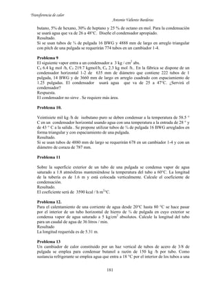 Transferencia de calor
Antonio Valiente Barderas
181
butano, 5% de hexano, 30% de heptano y 25 % de octano en mol. Para la condensación
se usará agua que va de 26 a 48°C. Diseñe el condensador apropiado.
Resultado.
Si se usan tubos de ¾ de pulgada 16 BWG y 4888 mm de largo en arreglo triangular
con pitch de una pulgada se requerirán 774 tubos en un cambiador 1-4.
Problema 9
El siguiente vapor entra a un condensador a 3 kg / cm2
abs.
C4 6.4 kg mol /h, C5 219.7 kgmol/h, C6 2.3 kg mol /h.. En la fábrica se dispone de un
condensador horizontal 1-2 de 635 mm de diámetro que contiene 222 tubos de 1
pulgada, 14 BWG y de 3660 mm de largo en arreglo cuadrado con espaciamiento de
1.25 pulgadas. El condensador usará agua que va de 25 a 47°C. ¿Servirá el
condensador?
Respuesta.
El condensador no sirve . Se requiere más área.
Problema 10.
Veintisiete mil kg /h de isobutano puro se deben condensar a la temperatura de 58.5 °
C en un condensador horizontal usando agua con una temperatura a la entrada de 28 ° y
de 43 ° C a la salida . Se propone utilizar tubos de ¾ de pulgada 16 BWG arreglados en
forma triangular y con espaciamiento de una pulgada.
Resultado.
Si se usan tubos de 4880 mm de largo se requerirán 678 en un cambiador 1-4 y con un
diámetro de coraza de 787 mm.
Problema 11
Sobre la superficie exterior de un tubo de una pulgada se condensa vapor de agua
saturado a 1.8 atmósferas manteniéndose la temperatura del tubo a 60°C. La longitud
de la tubería es de 1.6 m y está colocada verticalmente. Calcule el coeficiente de
condensación.
Resultado.
El coeficiente será de 3590 kcal / h m2
°C.
Problema 12.
Para el calentamiento de una corriente de agua desde 20°C hasta 80 °C se hace pasar
por el interior de un tubo horizontal de hierro de ¾ de pulgada en cuyo exterior se
condensa vapor de agua saturado a 5 kg/cm2
absolutos. Calcule la longitud del tubo
para un caudal de agua de 36 litros / min.
Resultado
La longitud requerida es de 5.31 m.
Problema 13
Un cambiador de calor constituido por un haz vertical de tubos de acero de 3/8 de
pulgada se emplea para condensar butanol a razón de 150 kg /h por tubo. Como
sustancia refrigerante se emplea agua que entra a 18 °C por el interior de los tubos a una
 