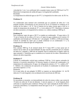 Transferencia de calor
Antonio Valiente Barderas
182
velocidad de 1 m/s. Los coeficiente hdi se pueden tomar como de 2300 kcal /h m2
°C.
Determine la temperatura de salida del agua y la longitud del cambiador.
Resultado.
La temperatura de salida del agua es de 67°C. La longitud de los tubos sería de 20.5 m.
Problema 14
Un condensador para metanol está constituido por un conjunto de tubos de ¼ de
pulgada situados verticalmente en una carcasa de 20 cm. El metanol se condensa en el
exterior de los tubos a 65 °C. Por el interior de los tubos circula agua a 0.65 m /s
siendo la temperatura de entrada de 15° c y la de salida de 55°C. Determine el número
de tubos necesarios y la longitud de los mismos si se deben condensar 2000 kg /h.
Problema 15
Para condensar vapor de agua a 100 °C se emplea un condensador . El agua entra a 10
°C por el interior de los tubos a 0.5 m/s y el vapor de agua condensa en el exterior. El
cambiador está formado por 120 tubos de ¾ de pulgada 16 BWG y 2100 mm de largo.
Calcule la cantidad de vapor que se puede condensar en un condensador 1-1 y la
temperatura de salida del agua de refrigeración.
Problema 16
Para calentar 3000 kg /h de metanol desde 20 °C hasta 80°C se hace pasar por el
interior de los tubos de un intercambiador de paso sencillo constituido por un conjunto
de tubos de 1 pulgada y 1800 mm de longitud. Para la calefacción se emplea vapor de
agua saturado a 1 atmósfera que se condensa en el exterior de los tubos. Determínese el
número de tubos requeridos.
Problema 17
Calcule un condensador vertical para condensar 3100 kg / h de vapores saturados de
benceno a la presión atmosférica. El benceno líquido se retirará del condensador a la
temperatura de condensación. El agua de refrigeración entrará a 16 ° C y saldrá a 40 °
C. Debido a las condiciones de operación en la planta el condensador no deberá tener
una altura superior a 3.5 m.
Respuesta.
Si se usan tubos de una pulgada 16 BWG se requiere un intercambiador 1-4 de 90
tubos de 2.5 m de longitud y con un diámetro de la envolvente de 400 mm.
Problema 18
En una planta se encuentra un intercambiador de calor de coraza y tubos que consta de
19 tubos de cobre de 18 mm de diámetro 2 mm de espesor y 2 m de longitud ¿Será
suficiente su superficie para condensar 350 kg /h de vapor saturado de alcohol etílico a
la presión atmosférica. La temperatura inicial del agua es de 19 ° C y puede calentarse
hasta 35 ° C,.
 