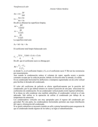 Transferencia de calor
Antonio Valiente Barderas
119
hohio
hohio
Uc
DO
DI
hihio




De allí se obtienen las superficies limpias.
TdUd
Qd
Ad


TcUc
Qc
Ac


TsUs
Qs
As


La superficie total será:
AT= Ad +Ac + As
El coeficiente total limpio balanceado será:
TT
L
A
UsAsUcAcUdAd
A
UA
U




De allí que el coeficiente sucio se obtenga por:
DL
DL
UU
UU
Rd


en donde UL es el coeficiente limpio y UD es el coeficiente sucio Y Rd son las resistencias
por ensuciamiento.
Aun cuando la condensación reduce el volumen de vapor, aquella ocurre a presión
constante excepto por la caída de presión, debida a la fricción entre la entrada y la salida.
En un condensador horizontal los deflectores o mamparas segmentadas son de corte vertical
para facilitar el drenado del condensado.
El valor del coeficiente de película se afecta significativamente por la posición del
condensador, por lo que deberá tomarse en cuenta la posición de este para seleccionar los
coeficientes de condensación. En un condensador vertical puede existir régimen turbulento.
Si se desea no sólo condensar sino también subenfriar, el condensador vertical es el más
adecuado. Sub enfriar es la operación de enfriar el condensado por debajo de su
temperatura de saturación.
Los condensadores verticales son muy apropiados para el regreso del condensado por
gravedad. Por otra parte, los condensadores horizontales permiten una mejor distribución
del vapor y eliminación del condensado.
Si se quiere subenfriar es necesario instalar un sello o pierna barométrica para asegurarse de
que el condensado inunde algunos de los tubos y se logre el subenfriamiento.
 