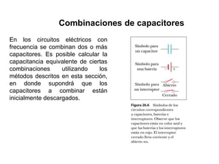 Combinaciones de capacitores
En los circuitos eléctricos con
frecuencia se combinan dos o más
capacitores. Es posible calcular la
capacitancia equivalente de ciertas
combinaciones utilizando los
métodos descritos en esta sección,
en donde supondrá que los
capacitores a combinar están
inicialmente descargados.
 