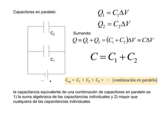Capacitores en paralelo:
+
C1
C2
V
C
Q
V
C
Q




2
2
1
1
Sumando:
  V
C
V
C
C
Q
Q
Q 





 2
1
2
1
2
1 C
C
C 

la capacitancia equivalente de una combinación de capacitores en paralelo es
1) la suma algebraica de las capacitancias individuales y 2) mayor que
cualquiera de las capacitancias individuales
 