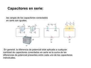 las cargas de los capacitores conectados
en serie son iguales.
Capacitores en serie:
En general, la diferencia de potencial total aplicada a cualquier
cantidad de capacitores conectados en serie es la suma de las
diferencias de potencial presentes entre cada uno de los capacitores
individuales.
 