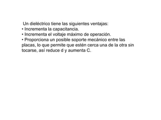 Un dieléctrico tiene las siguientes ventajas:
• Incrementa la capacitancia.
• Incrementa el voltaje máximo de operación.
• Proporciona un posible soporte mecánico entre las
placas, lo que permite que estén cerca una de la otra sin
tocarse, así reduce d y aumenta C.
 