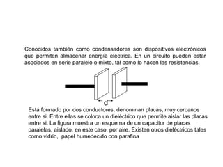 Conocidos también como condensadores son dispositivos electrónicos
que permiten almacenar energía eléctrica. En un circuito pueden estar
asociados en serie paralelo o mixto, tal como lo hacen las resistencias.
Está formado por dos conductores, denominan placas, muy cercanos
entre si. Entre ellas se coloca un dieléctrico que permite aislar las placas
entre si. La figura muestra un esquema de un capacitor de placas
paralelas, aislado, en este caso, por aire. Existen otros dieléctricos tales
como vidrio, papel humedecido con parafina
d
 