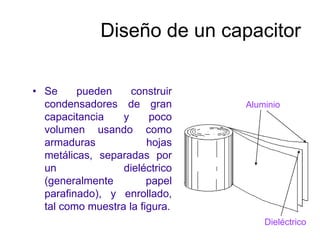 Diseño de un capacitor
• Se pueden construir
condensadores de gran
capacitancia y poco
volumen usando como
armaduras hojas
metálicas, separadas por
un dieléctrico
(generalmente papel
parafinado), y enrollado,
tal como muestra la figura.
Aluminio
Dieléctrico
 