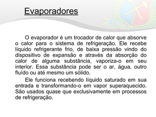 Evaporadores
O evaporador é um trocador de calor que absorve
o calor para o sistema de refrigeração. Ele recebe
líquido refrigerante frio, de baixa pressão vindo do
dispositivo de expansão e através da absorção do
calor de alguma substância, vaporiza-o em seu
interior. Essa substância pode ser o ar, água, outro
fluído ou até mesmo um sólido.
Ele funciona recebendo líquido saturado em sua
entrada e transformando-o em vapor superaquecido.
São usados quase que exclusivamente em processos
de refrigeração.
 