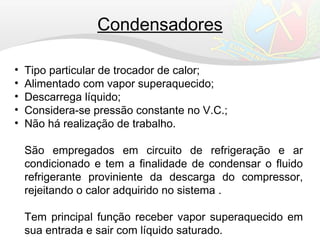 • Tipo particular de trocador de calor;
• Alimentado com vapor superaquecido;
• Descarrega líquido;
• Considera-se pressão constante no V.C.;
• Não há realização de trabalho.
São empregados em circuito de refrigeração e ar
condicionado e tem a finalidade de condensar o fluido
refrigerante proviniente da descarga do compressor,
rejeitando o calor adquirido no sistema .
Tem principal função receber vapor superaquecido em
sua entrada e sair com líquido saturado.
Condensadores
 