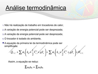 Análise termodinâmica
1. Não há realização de trabalho em trocadores de calor;
2. A variação de energia potencial pode ser desprezada;
3. A variação de energia potencial pode ser desprezada;
4. O trocador é isolado do ambiente,
 A equação da primeira lei da termodinâmica pode ser
simplificada:
..
22
..
2
1
2
1
CVsssseeeeCV WgZVhmgZVhmQ 



 +





++=





+++ ∑∑
Assim, a equação se reduz:
Σmehe = Σmshs
 