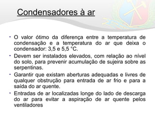 Condensadores à ar
• O valor ótimo da diferença entre a temperatura de
condensação e a temperatura do ar que deixa o
condensador: 3,5 e 5,5 °C.
• Devem ser instalados elevados, com relação ao nível
do solo, para prevenir acumulação de sujeira sobre as
serpentinas.
• Garantir que existam aberturas adequadas e livres de
qualquer obstrução para entrada de ar frio e para a
saída do ar quente.
• Entradas de ar localizadas longe do lado de descarga
do ar para evitar a aspiração de ar quente pelos
ventiladores
 