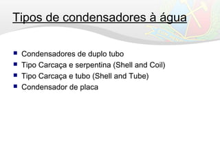 Tipos de condensadores à água
 Condensadores de duplo tubo
 Tipo Carcaça e serpentina (Shell and Coil)
 Tipo Carcaça e tubo (Shell and Tube)
 Condensador de placa
 