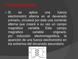 Funcionamiento
   Si      se      aplica     una     fuerza
    electromotriz alterna en el devanado
    primario, circulará por éste una corriente
    alterna que creará a su vez un campo
    magnético      variable.   Este    campo
    magnético         variable      originará,
    por inducción electromagnética, la
    aparición de una fuerza electromotriz en
    los extremos del devanado secundario.
 