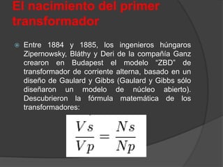 El nacimiento del primer
transformador
   Entre 1884 y 1885, los ingenieros húngaros
    Zipernowsky, Bláthy y Deri de la compañía Ganz
    crearon en Budapest el modelo “ZBD” de
    transformador de corriente alterna, basado en un
    diseño de Gaulard y Gibbs (Gaulard y Gibbs sólo
    diseñaron un modelo de núcleo abierto).
    Descubrieron la fórmula matemática de los
    transformadores:
 