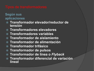 Tipos de transformadores
Según sus
aplicaciones
 Transformador elevador/reductor de
   tensión
 Transformadores elevadores
 Transformadores variables
 Transformador de aislamiento
 Transformador de alimentación
 Transformador trifásico
 Transformador de pulsos
 Transformador de línea o Flyback
 Transformador diferencial de variación
   lineal
 