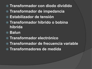  Transformador con diodo dividido
 Transformador de impedancia
 Estabilizador de tensión
 Transformador híbrido o bobina
  híbrida
 Balun
 Transformador electrónico
 Transformador de frecuencia variable
 Transformadores de medida
 