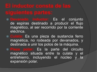 El inductor consta de las
siguientes partes:
 Devanado inductor: Es el conjunto
  de espiras destinado a producir el flujo
  magnético, al ser recorrido por la corriente
  eléctrica.
 Culata: Es una pieza de sustancia ferro
  magnética, no rodeada por devanados, y
  destinada a unir los polos de la máquina.
 Pieza polar: Es la parte del circuito
  magnético situada entre la culata y el
  entrehierro, incluyendo el núcleo y la
  expansión polar.
 