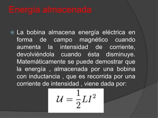Energía almacenada

   La bobina almacena energía eléctrica en
    forma de campo magnético cuando
    aumenta la intensidad de corriente,
    devolviéndola cuando ésta disminuye.
    Matemáticamente se puede demostrar que
    la energía , almacenada por una bobina
    con inductancia , que es recorrida por una
    corriente de intensidad , viene dada por:
 