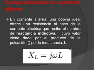 Comportamiento en corriente
alterna
   En corriente alterna, una bobina ideal
    ofrece una resistencia al paso de la
    corriente eléctrica que recibe el nombre
    de reactancia inductiva, , cuyo valor
    viene dado por el producto de la
    pulsación () por la inductancia, L:
 