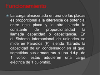 Funcionamiento
   La carga almacenada en una de las placas
    es proporcional a la diferencia de potencial
    entre esta placa y la otra, siendo la
    constante      de    proporcionalidad     la
    llamada capacidad o capacitancia. En
    el Sistema internacional de unidades se
    mide en Faradios (F), siendo 1faradio la
    capacidad de un condensador en el que,
    sometidas sus armaduras a una d.d.p. de
    1 voltio, estas adquieren una carga
    eléctrica de 1 culombio.
 
