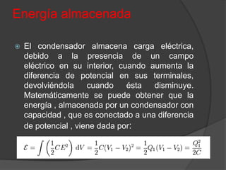 Energía almacenada

   El condensador almacena carga eléctrica,
    debido a la presencia de un campo
    eléctrico en su interior, cuando aumenta la
    diferencia de potencial en sus terminales,
    devolviéndola     cuando    ésta  disminuye.
    Matemáticamente se puede obtener que la
    energía , almacenada por un condensador con
    capacidad , que es conectado a una diferencia
    de potencial , viene dada por:
 