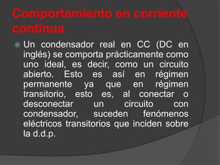 Comportamiento en corriente
continua
   Un condensador real en CC (DC en
    inglés) se comporta prácticamente como
    uno ideal, es decir, como un circuito
    abierto. Esto es así en régimen
    permanente ya que en régimen
    transitorio, esto es, al conectar o
    desconectar        un     circuito    con
    condensador,       suceden     fenómenos
    eléctricos transitorios que inciden sobre
    la d.d.p.
 